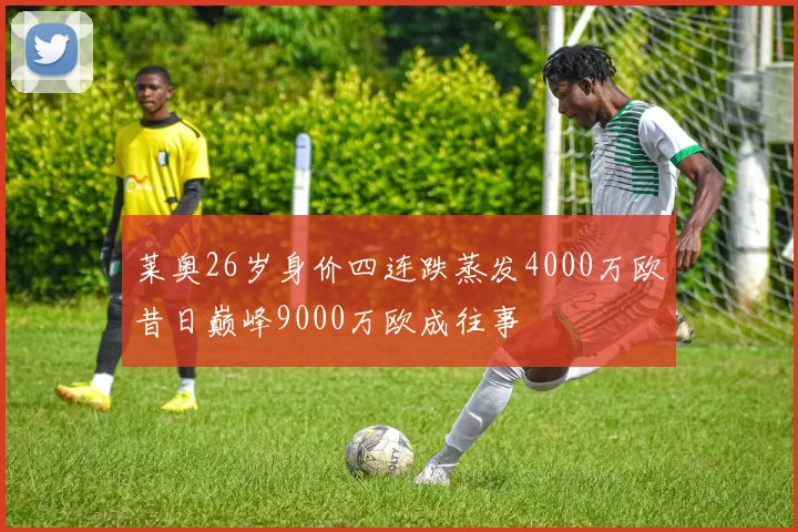 莱奥26岁身价四连跌蒸发4000万欧昔日巅峰9000万欧成往事