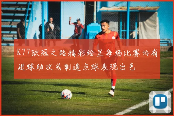 K77欧冠之路精彩纷呈每场比赛均有进球助攻或制造点球表现出色