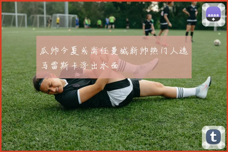 瓜帅今夏或离任曼城新帅热门人选马雷斯卡浮出水面