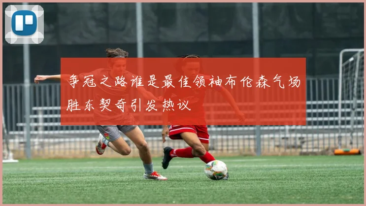 争冠之路谁是最佳领袖布伦森气场胜东契奇引发热议