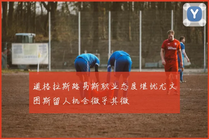 道格拉斯路易斯职业态度堪忧尤文图斯留人机会微乎其微