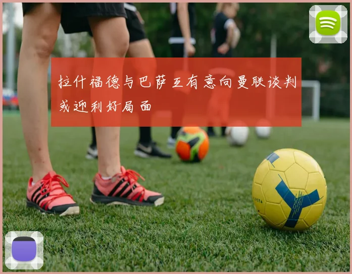 拉什福德与巴萨互有意向曼联谈判或迎利好局面