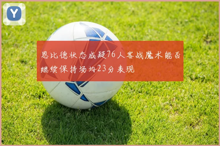 恩比德状态成疑76人客战魔术能否继续保持场均23分表现