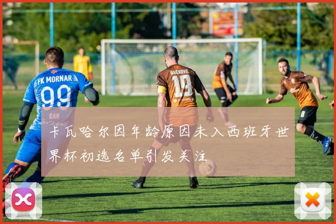 卡瓦哈尔因年龄原因未入西班牙世界杯初选名单引发关注