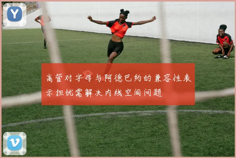 高管对字母与阿德巴约的兼容性表示担忧需解决内线空间问题