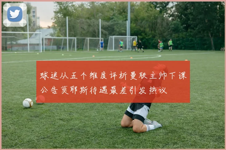 球迷从五个维度评析曼联主帅下课公告莫耶斯待遇最差引发热议