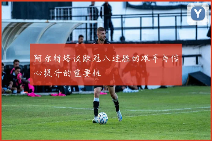 阿尔特塔谈欧冠八连胜的艰辛与信心提升的重要性