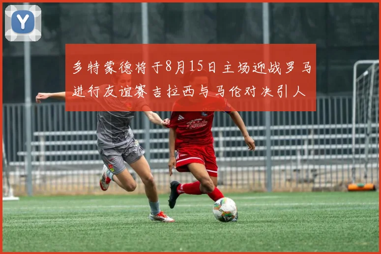 多特蒙德将于8月15日主场迎战罗马进行友谊赛吉拉西与马伦对决引人期待